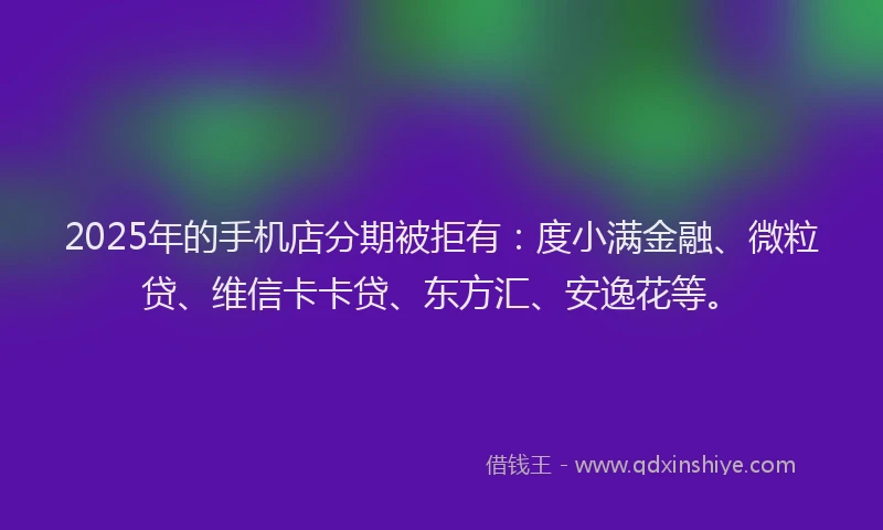 2025年的手机店分期被拒有：度小满金融、微粒贷、维信卡卡贷、东方汇、安逸花等。