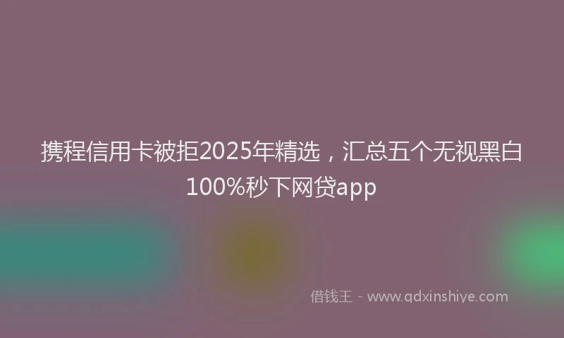 携程信用卡被拒2025年精选，汇总五个无视黑白100%秒下网贷app
