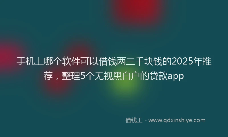 手机上哪个软件可以借钱两三千块钱的2025年推荐，整理5个无视黑白户的贷款app