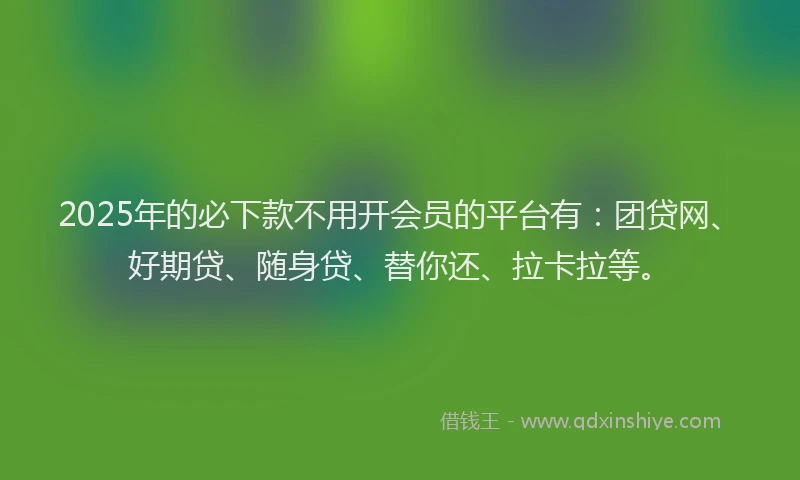 2025年的必下款不用开会员的平台有：团贷网、好期贷、随身贷、替你还、拉卡拉等。