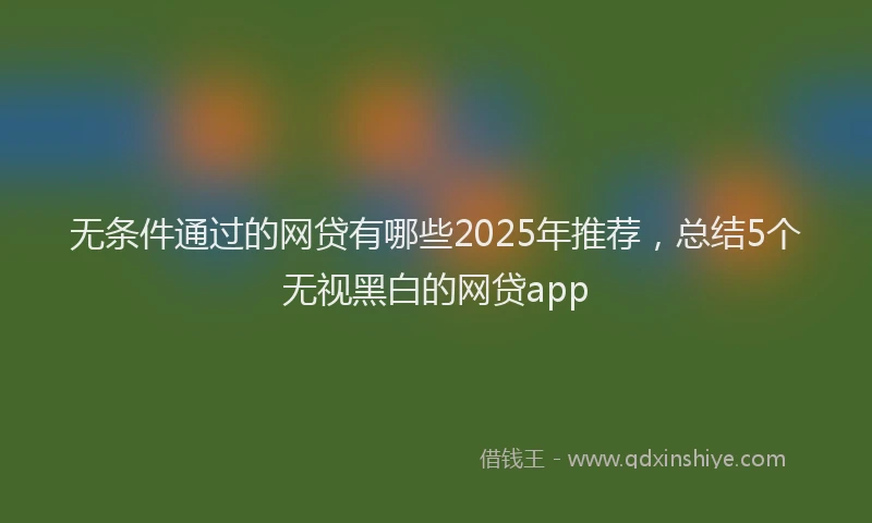 无条件通过的网贷有哪些2025年推荐，总结5个无视黑白的网贷app
