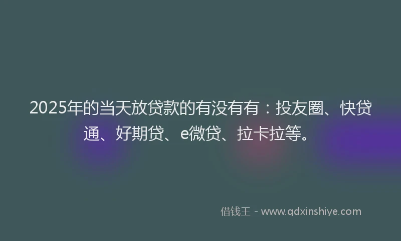 2025年的当天放贷款的有没有有：投友圈、快贷通、好期贷、e微贷、拉卡拉等。
