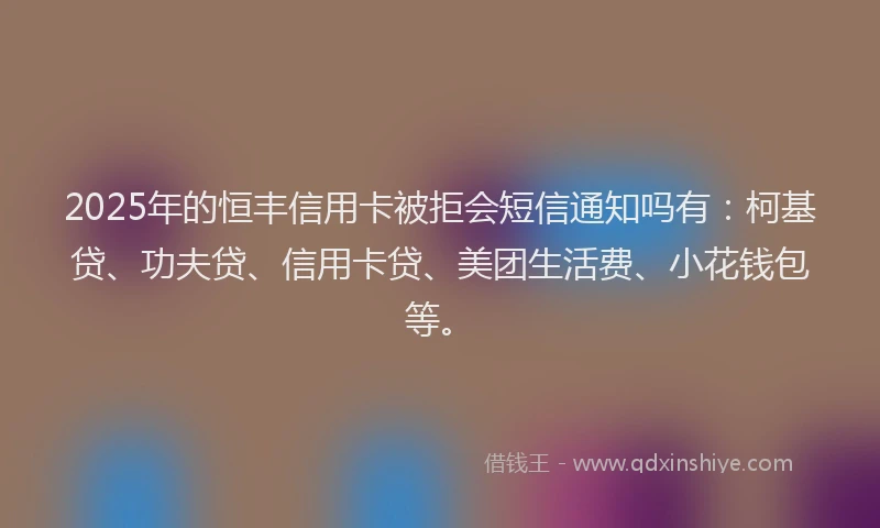 2025年的恒丰信用卡被拒会短信通知吗有：柯基贷、功夫贷、信用卡贷、美团生活费、小花钱包等。