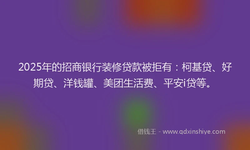 2025年的招商银行装修贷款被拒有：柯基贷、好期贷、洋钱罐、美团生活费、平安i贷等。