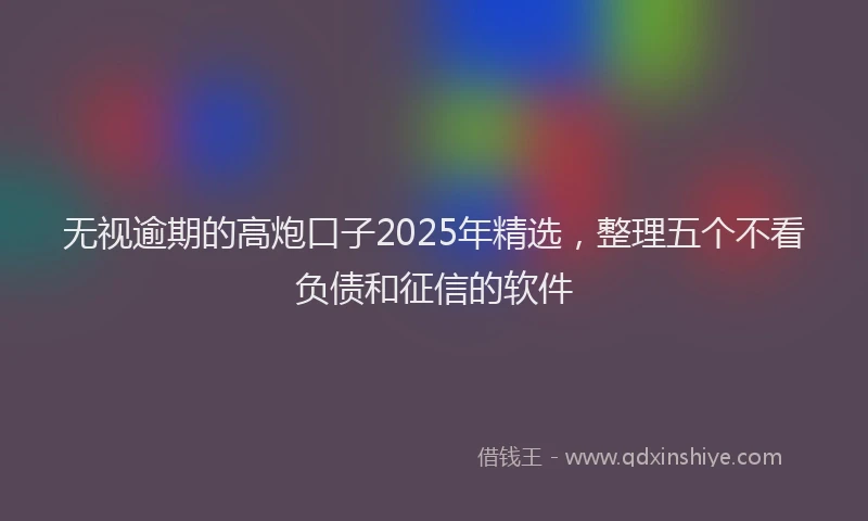 无视逾期的高炮口子2025年精选，整理五个不看负债和征信的软件