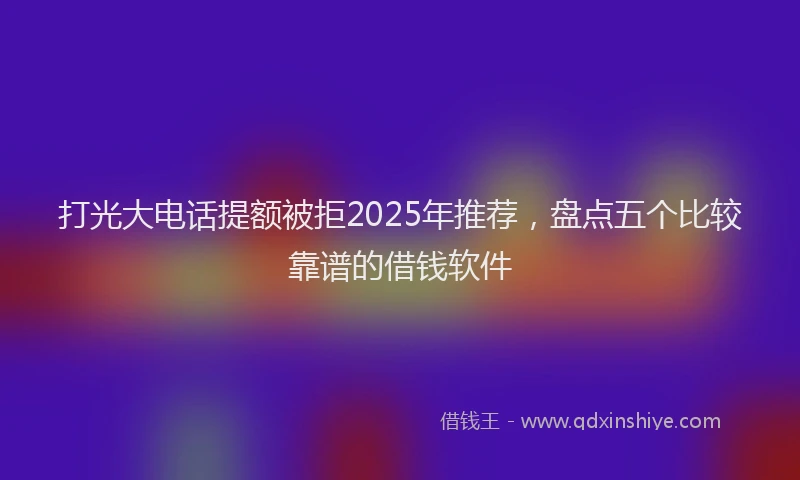 打光大电话提额被拒2025年推荐，盘点五个比较靠谱的借钱软件