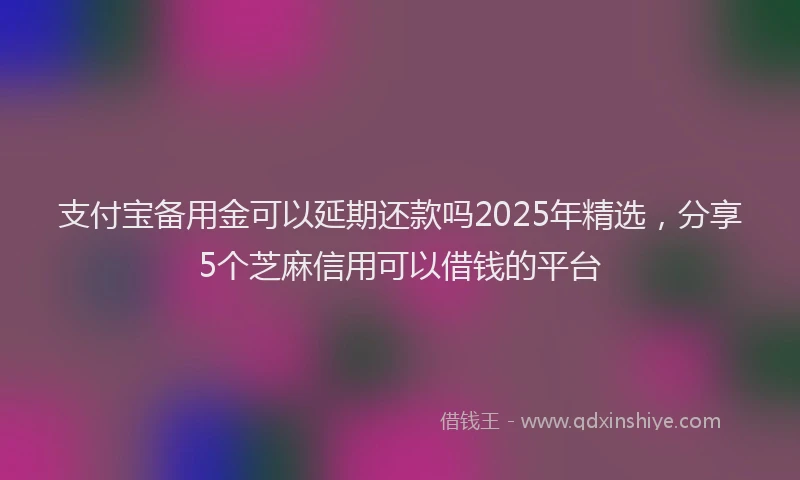 支付宝备用金可以延期还款吗2025年精选，分享5个芝麻信用可以借钱的平台