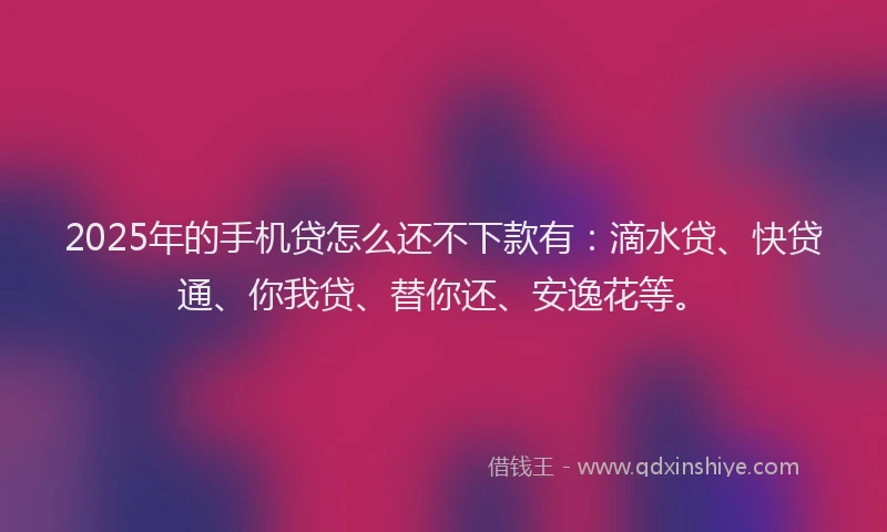 2025年的手机贷怎么还不下款有：滴水贷、快贷通、你我贷、替你还、安逸花等。