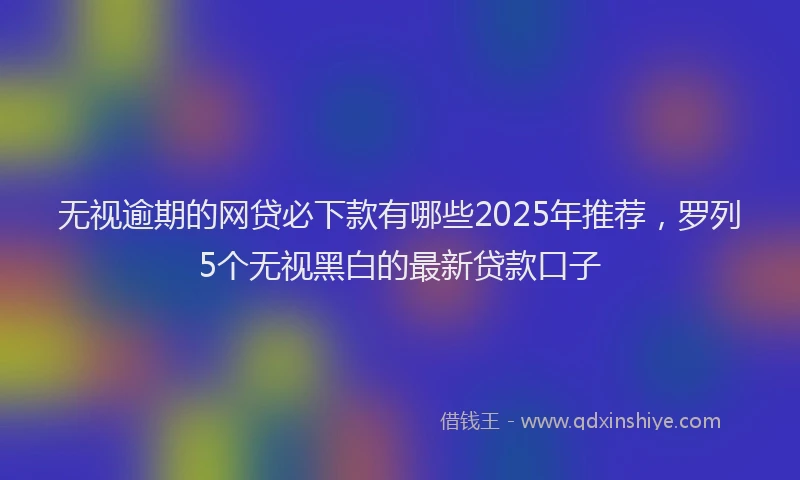 无视逾期的网贷必下款有哪些2025年推荐，罗列5个无视黑白的最新贷款口子