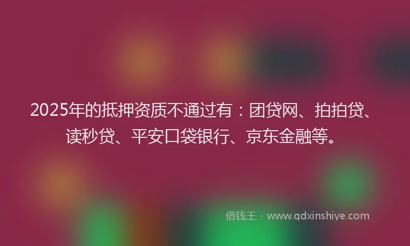 2025年的抵押资质不通过有：团贷网、拍拍贷、读秒贷、平安口袋银行、京东金融等。