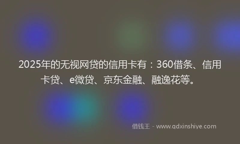 2025年的无视网贷的信用卡有：360借条、信用卡贷、e微贷、京东金融、融逸花等。
