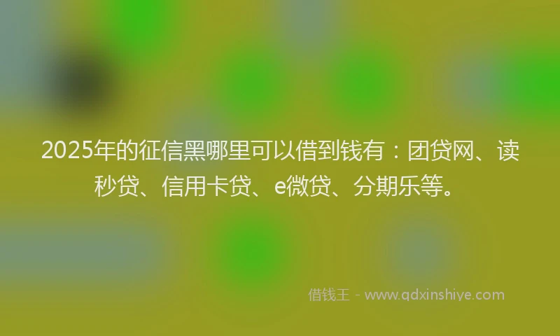 2025年的征信黑哪里可以借到钱有：团贷网、读秒贷、信用卡贷、e微贷、分期乐等。