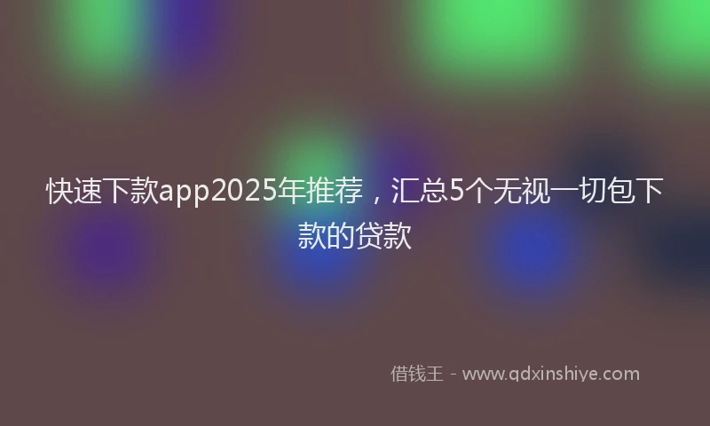 快速下款app2025年推荐，汇总5个无视一切包下款的贷款