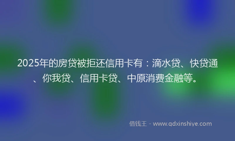 2025年的房贷被拒还信用卡有：滴水贷、快贷通、你我贷、信用卡贷、中原消费金融等。