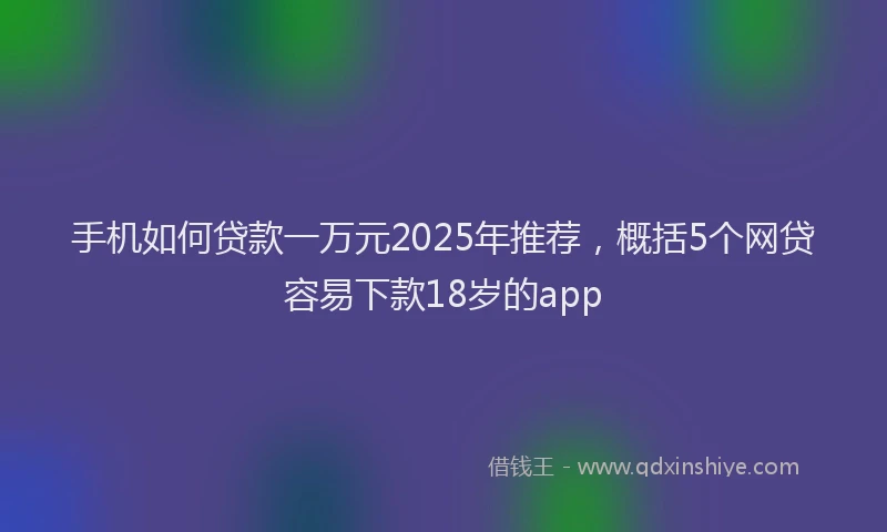手机如何贷款一万元2025年推荐，概括5个网贷容易下款18岁的app