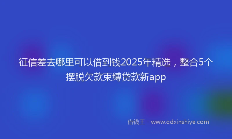 征信差去哪里可以借到钱2025年精选，整合5个摆脱欠款束缚贷款新app