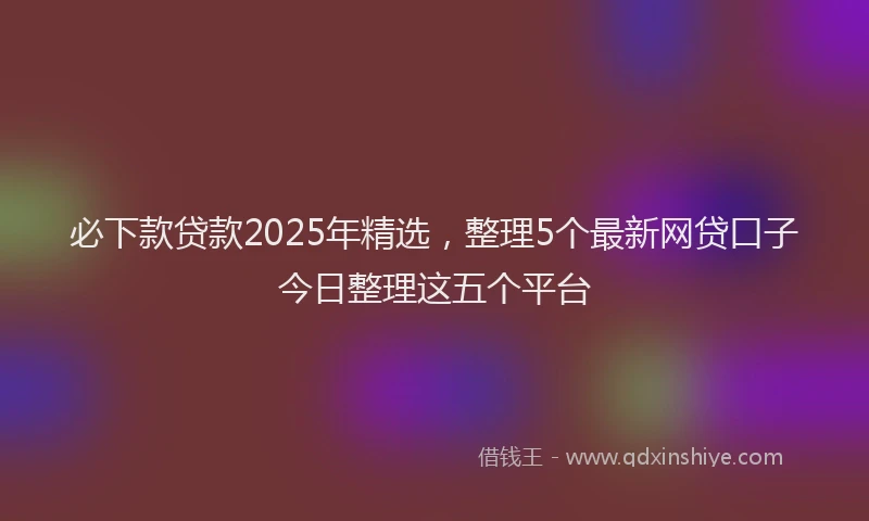 必下款贷款2025年精选，整理5个最新网贷口子今日整理这五个平台