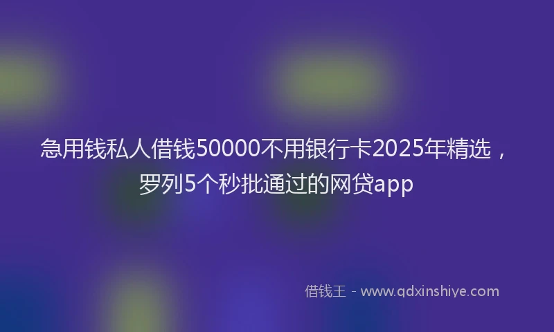 急用钱私人借钱50000不用银行卡2025年精选，罗列5个秒批通过的网贷app