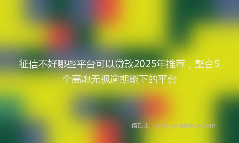 征信不好哪些平台可以贷款2025年推荐，整合5个高炮无视逾期能下的平台