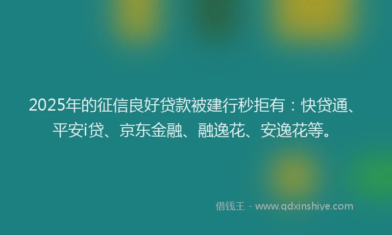 2025年的征信良好贷款被建行秒拒有：快贷通、平安i贷、京东金融、融逸花、安逸花等。