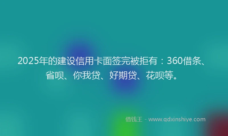 2025年的建设信用卡面签完被拒有：360借条、省呗、你我贷、好期贷、花呗等。