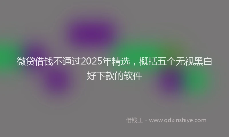 微贷借钱不通过2025年精选，概括五个无视黑白好下款的软件