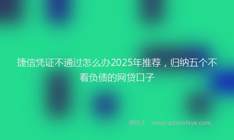 捷信凭证不通过怎么办2025年推荐，归纳五个不看负债的网贷口子