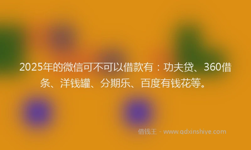 2025年的微信可不可以借款有：功夫贷、360借条、洋钱罐、分期乐、百度有钱花等。