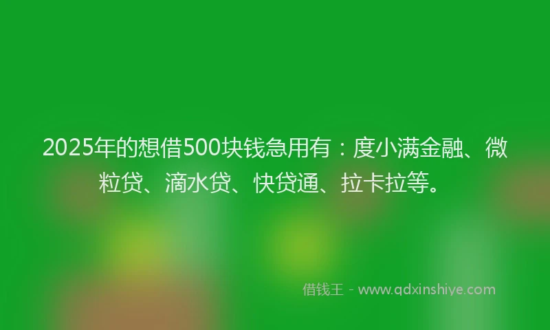 2025年的想借500块钱急用有：度小满金融、微粒贷、滴水贷、快贷通、拉卡拉等。
