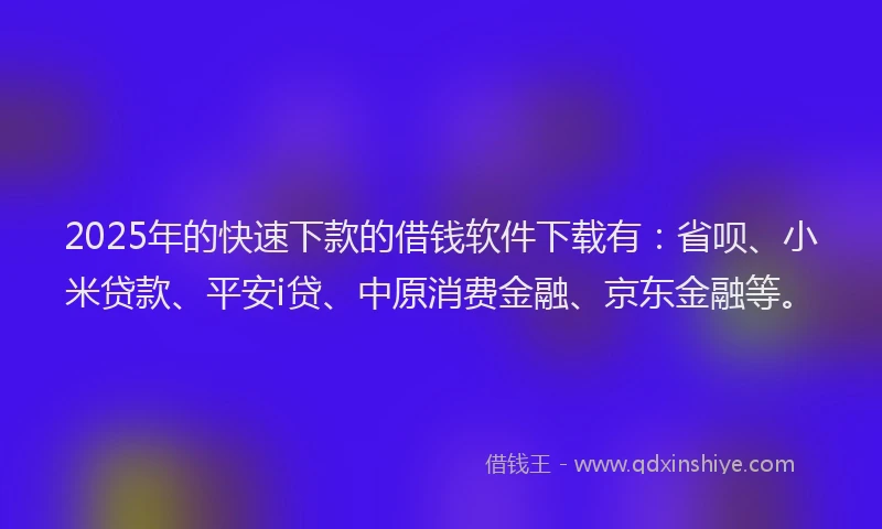2025年的快速下款的借钱软件下载有：省呗、小米贷款、平安i贷、中原消费金融、京东金融等。