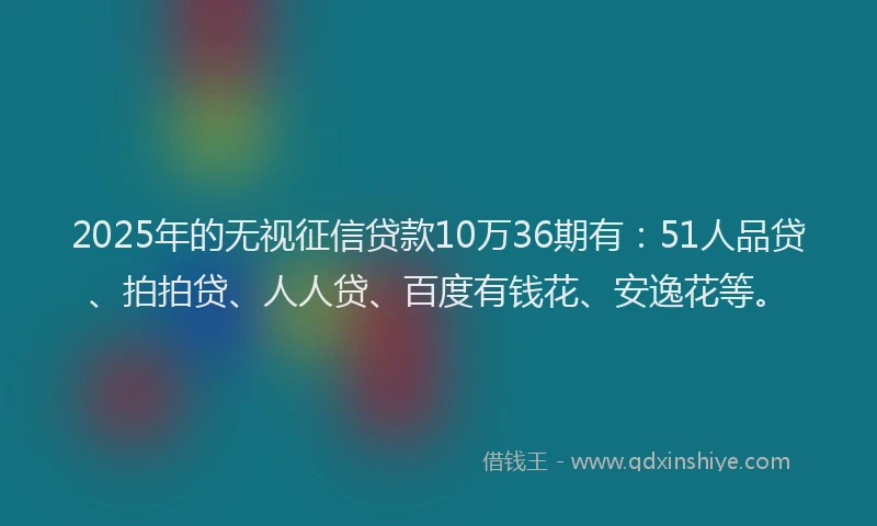 2025年的无视征信贷款10万36期有：51人品贷、拍拍贷、人人贷、百度有钱花、安逸花等。