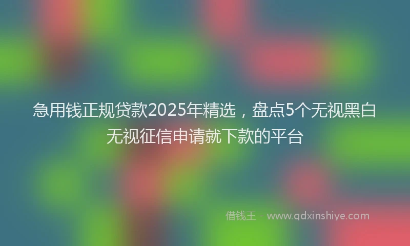 急用钱正规贷款2025年精选，盘点5个无视黑白无视征信申请就下款的平台