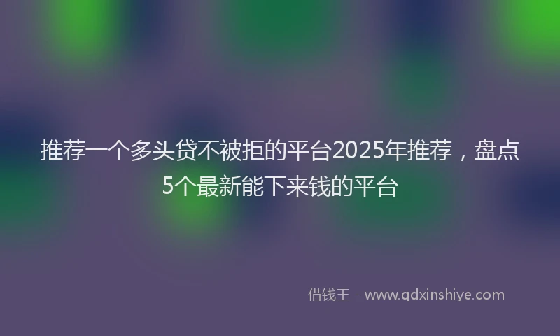 推荐一个多头贷不被拒的平台2025年推荐，盘点5个最新能下来钱的平台