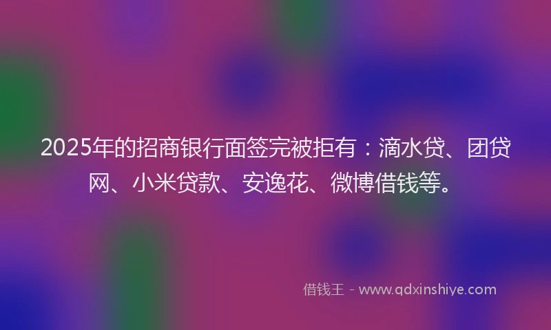 2025年的招商银行面签完被拒有：滴水贷、团贷网、小米贷款、安逸花、微博借钱等。