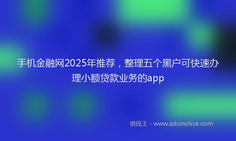 手机金融网2025年推荐，整理五个黑户可快速办理小额贷款业务的app