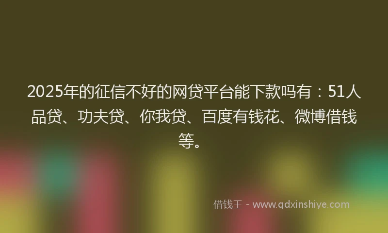 2025年的征信不好的网贷平台能下款吗有：51人品贷、功夫贷、你我贷、百度有钱花、微博借钱等。