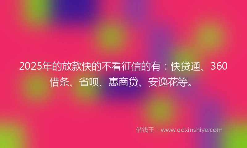 2025年的放款快的不看征信的有：快贷通、360借条、省呗、惠商贷、安逸花等。