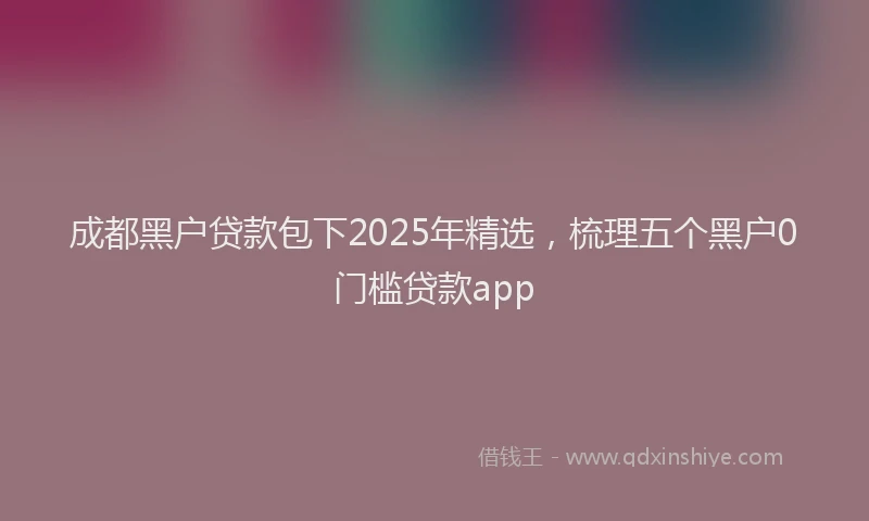 成都黑户贷款包下2025年精选，梳理五个黑户0门槛贷款app
