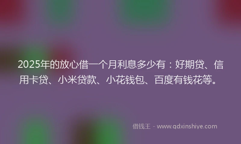 2025年的放心借一个月利息多少有：好期贷、信用卡贷、小米贷款、小花钱包、百度有钱花等。
