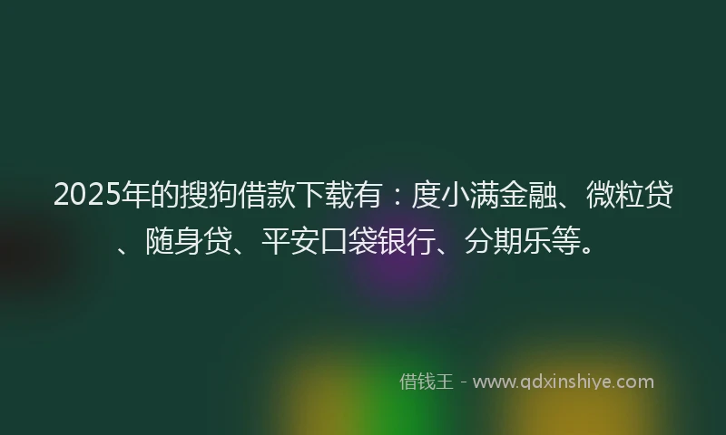2025年的搜狗借款下载有：度小满金融、微粒贷、随身贷、平安口袋银行、分期乐等。