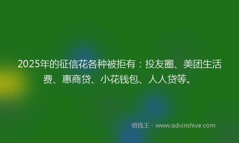 2025年的征信花各种被拒有：投友圈、美团生活费、惠商贷、小花钱包、人人贷等。