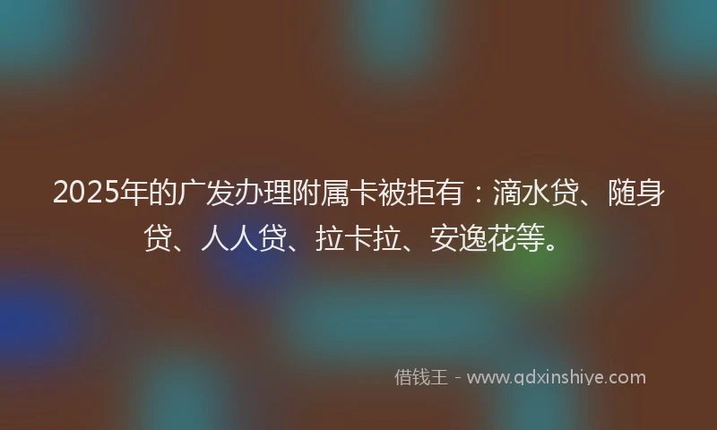 2025年的广发办理附属卡被拒有：滴水贷、随身贷、人人贷、拉卡拉、安逸花等。