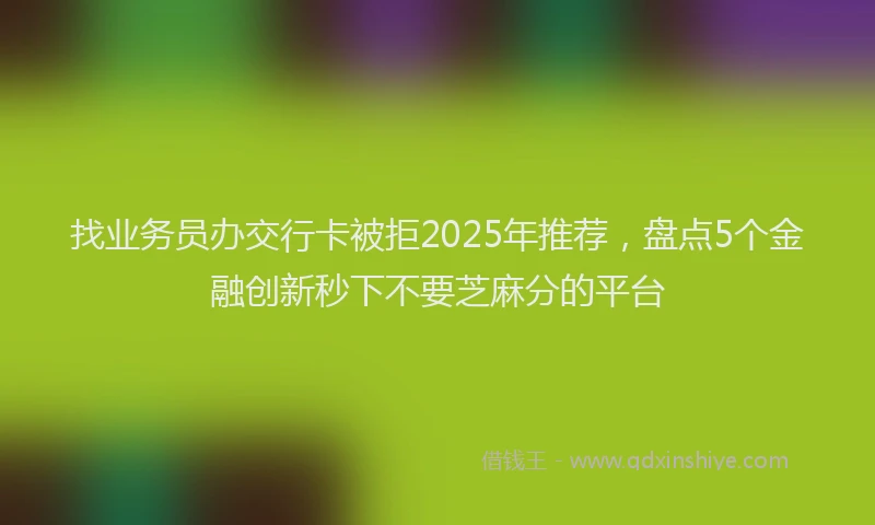 找业务员办交行卡被拒2025年推荐，盘点5个金融创新秒下不要芝麻分的平台