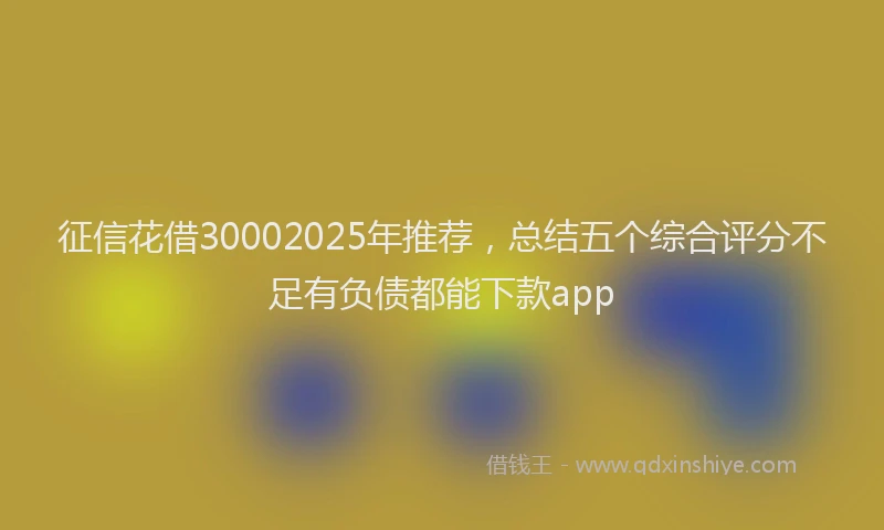 征信花借30002025年推荐，总结五个综合评分不足有负债都能下款app