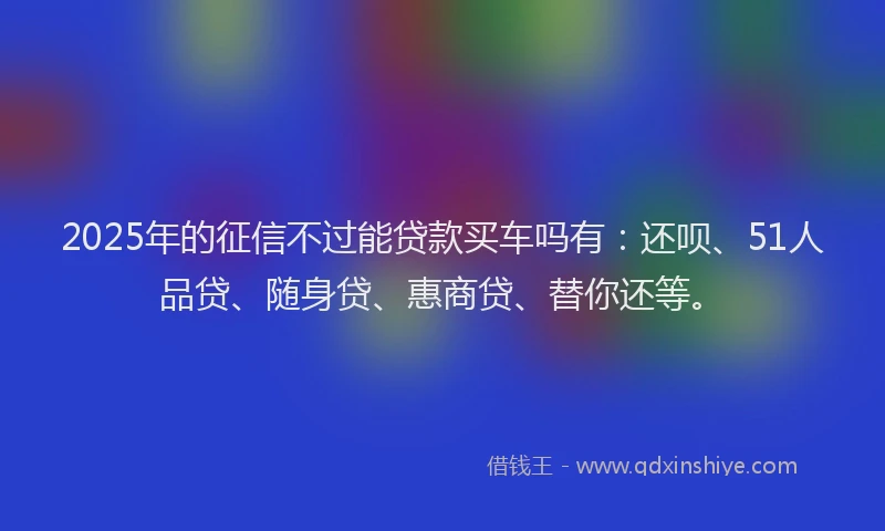 2025年的征信不过能贷款买车吗有：还呗、51人品贷、随身贷、惠商贷、替你还等。