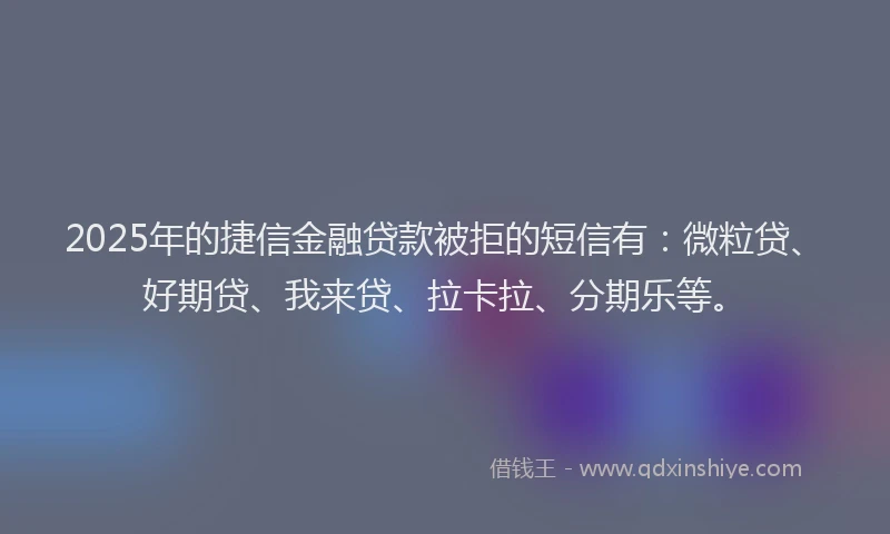 2025年的捷信金融贷款被拒的短信有：微粒贷、好期贷、我来贷、拉卡拉、分期乐等。