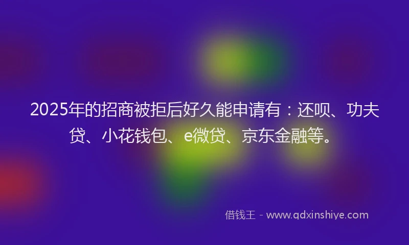 2025年的招商被拒后好久能申请有：还呗、功夫贷、小花钱包、e微贷、京东金融等。