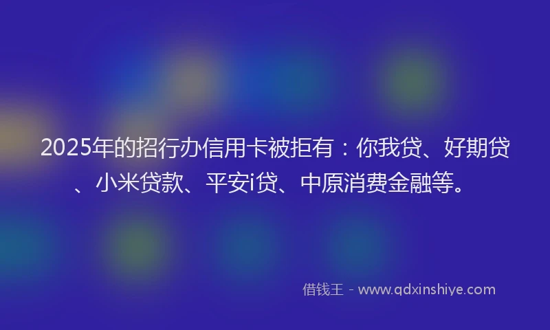 2025年的招行办信用卡被拒有：你我贷、好期贷、小米贷款、平安i贷、中原消费金融等。