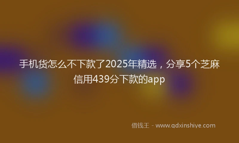 手机货怎么不下款了2025年精选，分享5个芝麻信用439分下款的app