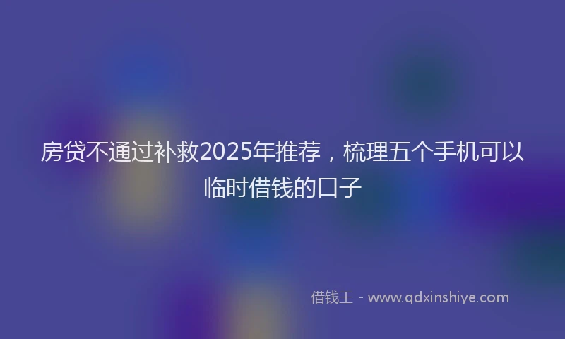 房贷不通过补救2025年推荐，梳理五个手机可以临时借钱的口子